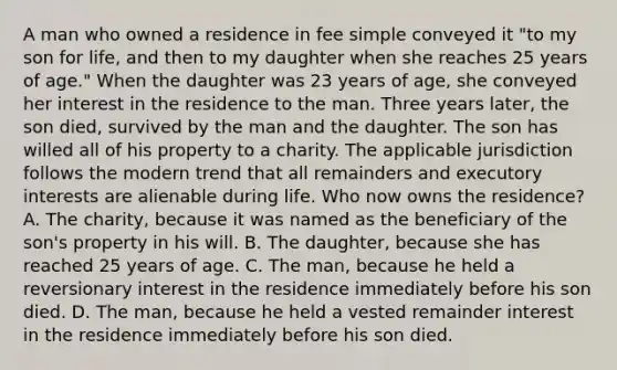 A man who owned a residence in fee simple conveyed it "to my son for life, and then to my daughter when she reaches 25 years of age." When the daughter was 23 years of age, she conveyed her interest in the residence to the man. Three years later, the son died, survived by the man and the daughter. The son has willed all of his property to a charity. The applicable jurisdiction follows the modern trend that all remainders and executory interests are alienable during life. Who now owns the residence? A. The charity, because it was named as the beneficiary of the son's property in his will. B. The daughter, because she has reached 25 years of age. C. The man, because he held a reversionary interest in the residence immediately before his son died. D. The man, because he held a vested remainder interest in the residence immediately before his son died.