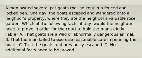 A man owned several pet goats that he kept in a fenced and locked pen. One day, the goats escaped and wandered onto a neighbor's property, where they ate the neighbor's valuable rose garden. Which of the following facts, if any, would the neighbor need to prove in order for the court to hold the man strictly liable? A. That goats are a wild or abnormally dangerous animal. B. That the man failed to exercise reasonable care in penning the goats. C. That the goats had previously escaped. D. No additional facts need to be proved.