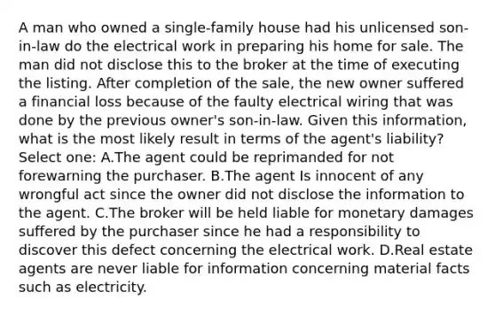 A man who owned a single-family house had his unlicensed son-in-law do the electrical work in preparing his home for sale. The man did not disclose this to the broker at the time of executing the listing. After completion of the sale, the new owner suffered a financial loss because of the faulty electrical wiring that was done by the previous owner's son-in-law. Given this information, what is the most likely result in terms of the agent's liability? Select one: A.The agent could be reprimanded for not forewarning the purchaser. B.The agent Is innocent of any wrongful act since the owner did not disclose the information to the agent. C.The broker will be held liable for monetary damages suffered by the purchaser since he had a responsibility to discover this defect concerning the electrical work. D.Real estate agents are never liable for information concerning material facts such as electricity.