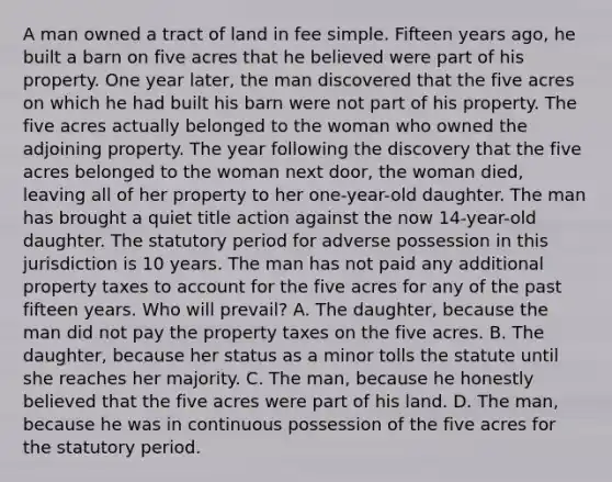 A man owned a tract of land in fee simple. Fifteen years ago, he built a barn on five acres that he believed were part of his property. One year later, the man discovered that the five acres on which he had built his barn were not part of his property. The five acres actually belonged to the woman who owned the adjoining property. The year following the discovery that the five acres belonged to the woman next door, the woman died, leaving all of her property to her one-year-old daughter. The man has brought a quiet title action against the now 14-year-old daughter. The statutory period for adverse possession in this jurisdiction is 10 years. The man has not paid any additional property taxes to account for the five acres for any of the past fifteen years. Who will prevail? A. The daughter, because the man did not pay the property taxes on the five acres. B. The daughter, because her status as a minor tolls the statute until she reaches her majority. C. The man, because he honestly believed that the five acres were part of his land. D. The man, because he was in continuous possession of the five acres for the statutory period.