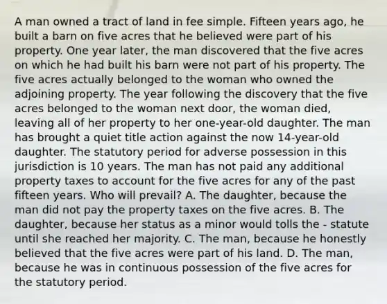 A man owned a tract of land in fee simple. Fifteen years ago, he built a barn on five acres that he believed were part of his property. One year later, the man discovered that the five acres on which he had built his barn were not part of his property. The five acres actually belonged to the woman who owned the adjoining property. The year following the discovery that the five acres belonged to the woman next door, the woman died, leaving all of her property to her one-year-old daughter. The man has brought a quiet title action against the now 14-year-old daughter. The statutory period for adverse possession in this jurisdiction is 10 years. The man has not paid any additional property taxes to account for the five acres for any of the past fifteen years. Who will prevail? A. The daughter, because the man did not pay the property taxes on the five acres. B. The daughter, because her status as a minor would tolls the - statute until she reached her majority. C. The man, because he honestly believed that the five acres were part of his land. D. The man, because he was in continuous possession of the five acres for the statutory period.