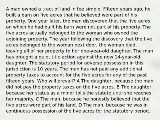 A man owned a tract of land in fee simple. Fifteen years ago, he built a barn on five acres that he believed were part of his property. One year later, the man discovered that the five acres on which he had built his barn were not part of his property. The five acres actually belonged to the woman who owned the adjoining property. The year following the discovery that the five acres belonged to the woman next door, the woman died, leaving all of her property to her one-year-old daughter. The man has brought a quiet title action against the now 14-year-old daughter. The statutory period for adverse possession in this jurisdiction is 10 years. The man has not paid any additional property taxes to account for the five acres for any of the past fifteen years. Who will prevail? A The daughter, because the man did not pay the property taxes on the five acres. B The daughter, because her status as a minor tolls the statute until she reaches her majority. C The man, because he honestly believed that the five acres were part of his land. D The man, because he was in continuous possession of the five acres for the statutory period.