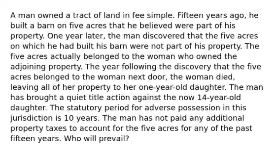 A man owned a tract of land in fee simple. Fifteen years ago, he built a barn on five acres that he believed were part of his property. One year later, the man discovered that the five acres on which he had built his barn were not part of his property. The five acres actually belonged to the woman who owned the adjoining property. The year following the discovery that the five acres belonged to the woman next door, the woman died, leaving all of her property to her one-year-old daughter. The man has brought a quiet title action against the now 14-year-old daughter. The statutory period for adverse possession in this jurisdiction is 10 years. The man has not paid any additional property taxes to account for the five acres for any of the past fifteen years. Who will prevail?