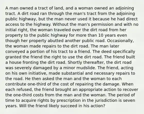 A man owned a tract of land, and a woman owned an adjoining tract. A dirt road ran through the man's tract from the adjoining public highway, but the man never used it because he had direct access to the highway. Without the man's permission and with no initial right, the woman traveled over the dirt road from her property to the public highway for more than 10 years even though her property abutted another public road. Occasionally, the woman made repairs to the dirt road. The man later conveyed a portion of his tract to a friend. The deed specifically granted the friend the right to use the dirt road. The friend built a house fronting the dirt road. Shortly thereafter, the dirt road was severely damaged by a minor mudslide. The friend, acting on his own initiative, made substantial and necessary repairs to the road. He then asked the man and the woman to each contribute one-third of the cost of repairing the damage. When each refused, the friend brought an appropriate action to recover the one-third costs from the man and the woman. The period of time to acquire rights by prescription in the jurisdiction is seven years. Will the friend likely succeed in his action?