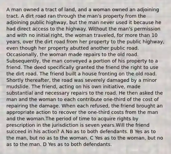 A man owned a tract of land, and a woman owned an adjoining tract. A dirt road ran through the man's property from the adjoining public highway, but the man never used it because he had direct access to the highway. Without the man's permission and with no initial right, the woman traveled, for more than 10 years, over the dirt road from her property to the public highway, even though her property abutted another public road. Occasionally, the woman made repairs to the old road. Subsequently, the man conveyed a portion of his property to a friend. The deed specifically granted the friend the right to use the dirt road. The friend built a house fronting on the old road. Shortly thereafter, the road was severely damaged by a minor mudslide. The friend, acting on his own initiative, made substantial and necessary repairs to the road. He then asked the man and the woman to each contribute one-third of the cost of repairing the damage. When each refused, the friend brought an appropriate action to recover the one-third costs from the man and the woman.The period of time to acquire rights by prescription in the jurisdiction is seven years.Will the friend succeed in his action? A No as to both defendants. B Yes as to the man, but no as to the woman. C Yes as to the woman, but no as to the man. D Yes as to both defendants.