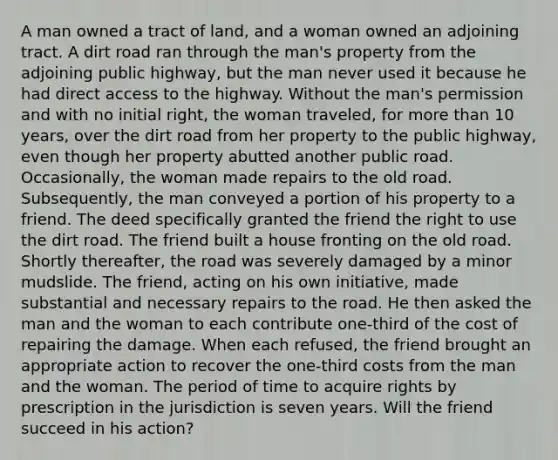 A man owned a tract of land, and a woman owned an adjoining tract. A dirt road ran through the man's property from the adjoining public highway, but the man never used it because he had direct access to the highway. Without the man's permission and with no initial right, the woman traveled, for more than 10 years, over the dirt road from her property to the public highway, even though her property abutted another public road. Occasionally, the woman made repairs to the old road. Subsequently, the man conveyed a portion of his property to a friend. The deed specifically granted the friend the right to use the dirt road. The friend built a house fronting on the old road. Shortly thereafter, the road was severely damaged by a minor mudslide. The friend, acting on his own initiative, made substantial and necessary repairs to the road. He then asked the man and the woman to each contribute one-third of the cost of repairing the damage. When each refused, the friend brought an appropriate action to recover the one-third costs from the man and the woman. The period of time to acquire rights by prescription in the jurisdiction is seven years. Will the friend succeed in his action?