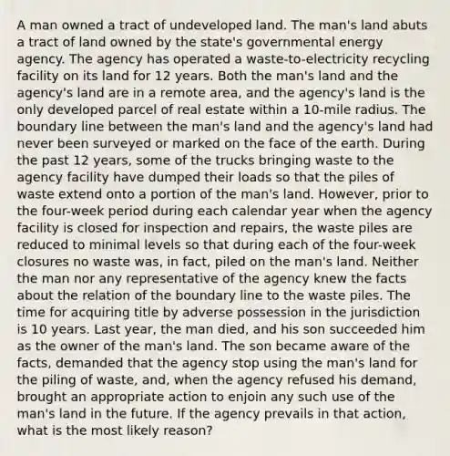 A man owned a tract of undeveloped land. The man's land abuts a tract of land owned by the state's governmental energy agency. The agency has operated a waste-to-electricity recycling facility on its land for 12 years. Both the man's land and the agency's land are in a remote area, and the agency's land is the only developed parcel of real estate within a 10-mile radius. The boundary line between the man's land and the agency's land had never been surveyed or marked on the face of the earth. During the past 12 years, some of the trucks bringing waste to the agency facility have dumped their loads so that the piles of waste extend onto a portion of the man's land. However, prior to the four-week period during each calendar year when the agency facility is closed for inspection and repairs, the waste piles are reduced to minimal levels so that during each of the four-week closures no waste was, in fact, piled on the man's land. Neither the man nor any representative of the agency knew the facts about the relation of the boundary line to the waste piles. The time for acquiring title by adverse possession in the jurisdiction is 10 years. Last year, the man died, and his son succeeded him as the owner of the man's land. The son became aware of the facts, demanded that the agency stop using the man's land for the piling of waste, and, when the agency refused his demand, brought an appropriate action to enjoin any such use of the man's land in the future. If the agency prevails in that action, what is the most likely reason?