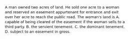 A man owned two acres of land. He sold one acre to a woman and reserved an easement appurtenant for entrance and exit over her acre to reach the public road. The woman's land is A. capable of being cleared of the easement if the woman sells to a third party. B. the servient tenement. C. the dominant tenement. D. subject to an easement in gross.