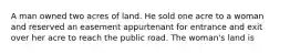 A man owned two acres of land. He sold one acre to a woman and reserved an easement appurtenant for entrance and exit over her acre to reach the public road. The woman's land is