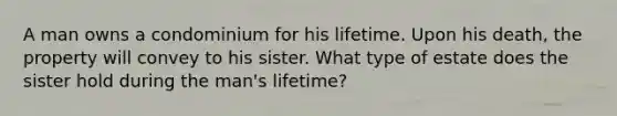 A man owns a condominium for his lifetime. Upon his death, the property will convey to his sister. What type of estate does the sister hold during the man's lifetime?