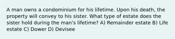 A man owns a condominium for his lifetime. Upon his death, the property will convey to his sister. What type of estate does the sister hold during the man's lifetime? A) Remainder estate B) Life estate C) Dower D) Devisee