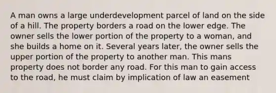 A man owns a large underdevelopment parcel of land on the side of a hill. The property borders a road on the lower edge. The owner sells the lower portion of the property to a woman, and she builds a home on it. Several years later, the owner sells the upper portion of the property to another man. This mans property does not border any road. For this man to gain access to the road, he must claim by implication of law an easement