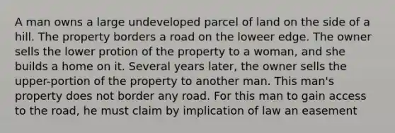 A man owns a large undeveloped parcel of land on the side of a hill. The property borders a road on the loweer edge. The owner sells the lower protion of the property to a woman, and she builds a home on it. Several years later, the owner sells the upper-portion of the property to another man. This man's property does not border any road. For this man to gain access to the road, he must claim by implication of law an easement