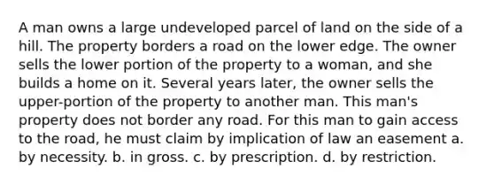 A man owns a large undeveloped parcel of land on the side of a hill. The property borders a road on the lower edge. The owner sells the lower portion of the property to a woman, and she builds a home on it. Several years later, the owner sells the upper-portion of the property to another man. This man's property does not border any road. For this man to gain access to the road, he must claim by implication of law an easement a. by necessity. b. in gross. c. by prescription. d. by restriction.