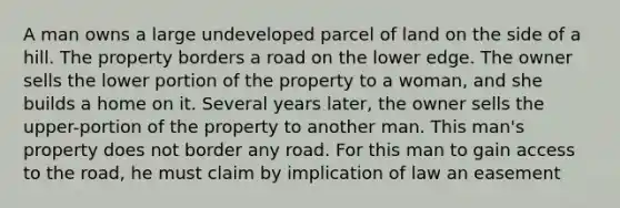 A man owns a large undeveloped parcel of land on the side of a hill. The property borders a road on the lower edge. The owner sells the lower portion of the property to a woman, and she builds a home on it. Several years later, the owner sells the upper-portion of the property to another man. This man's property does not border any road. For this man to gain access to the road, he must claim by implication of law an easement