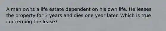 A man owns a life estate dependent on his own life. He leases the property for 3 years and dies one year later. Which is true concerning the lease?