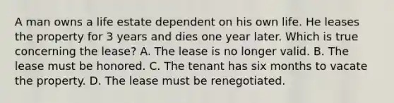 A man owns a life estate dependent on his own life. He leases the property for 3 years and dies one year later. Which is true concerning the lease? A. The lease is no longer valid. B. The lease must be honored. C. The tenant has six months to vacate the property. D. The lease must be renegotiated.