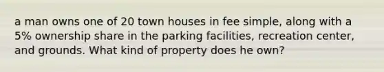 a man owns one of 20 town houses in fee simple, along with a 5% ownership share in the parking facilities, recreation center, and grounds. What kind of property does he own?