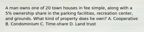 A man owns one of 20 town houses in fee simple, along with a 5% ownership share in the parking facilities, recreation center, and grounds. What kind of property does he own? A. Cooperative B. Condominium C. Time-share D. Land trust