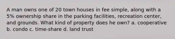 A man owns one of 20 town houses in fee simple, along with a 5% ownership share in the parking facilities, recreation center, and grounds. What kind of property does he own? a. cooperative b. condo c. time-share d. land trust