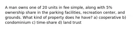 A man owns one of 20 units in fee simple, along with 5% ownership share in the parking facilities, recreation center, and grounds. What kind of property does he have? a) cooperative b) condominium c) time-share d) land trust