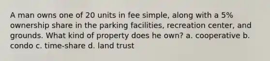 A man owns one of 20 units in fee simple, along with a 5% ownership share in the parking facilities, recreation center, and grounds. What kind of property does he own? a. cooperative b. condo c. time-share d. land trust