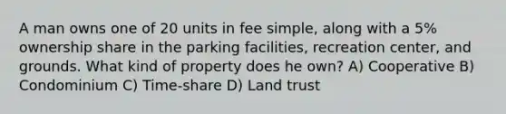 A man owns one of 20 units in fee simple, along with a 5% ownership share in the parking facilities, recreation center, and grounds. What kind of property does he own? A) Cooperative B) Condominium C) Time-share D) Land trust