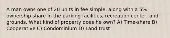 A man owns one of 20 units in fee simple, along with a 5% ownership share in the parking facilities, recreation center, and grounds. What kind of property does he own? A) Time-share B) Cooperative C) Condominium D) Land trust