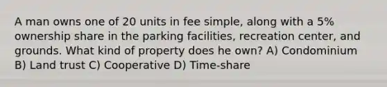 A man owns one of 20 units in fee simple, along with a 5% ownership share in the parking facilities, recreation center, and grounds. What kind of property does he own? A) Condominium B) Land trust C) Cooperative D) Time-share