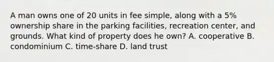 A man owns one of 20 units in fee simple, along with a 5% ownership share in the parking facilities, recreation center, and grounds. What kind of property does he own? A. cooperative B. condominium C. time-share D. land trust