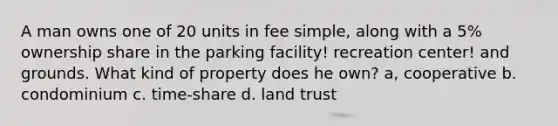 A man owns one of 20 units in fee simple, along with a 5% ownership share in the parking facility! recreation center! and grounds. What kind of property does he own? a, cooperative b. condominium c. time-share d. land trust