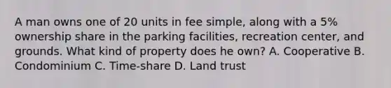 A man owns one of 20 units in fee simple, along with a 5% ownership share in the parking facilities, recreation center, and grounds. What kind of property does he own? A. Cooperative B. Condominium C. Time-share D. Land trust