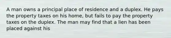 A man owns a principal place of residence and a duplex. He pays the property taxes on his home, but fails to pay the property taxes on the duplex. The man may find that a lien has been placed against his