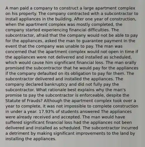 A man paid a company to construct a large apartment complex on his property. The company contracted with a subcontractor to install appliances in the building. After one year of construction, when the apartment complex was mostly completed, the company started experiencing financial difficulties. The subcontractor, afraid that the company would not be able to pay for the appliances, asked the man to guarantee payment in the event that the company was unable to pay. The man was concerned that the apartment complex would not open in time if the appliances were not delivered and installed as scheduled, which would cause him significant financial loss. The man orally promised the subcontractor that he would pay for the appliances if the company defaulted on its obligation to pay for them. The subcontractor delivered and installed the appliances. The company declared bankruptcy and did not fully pay the subcontractor. What rationale best explains why the man's promise to pay the subcontractor is enforceable, despite the Statute of Frauds? Although the apartment complex took over a year to complete, it was not impossible to complete construction in under a year. 17.93% of students answered The appliances were already received and accepted. The man would have suffered significant financial loss had the appliances not been delivered and installed as scheduled. The subcontractor incurred a detriment by making significant improvements to the land by installing the appliances.