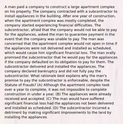 A man paid a company to construct a large apartment complex on his property. The company contracted with a subcontractor to install appliances in the building. After one year of construction, when the apartment complex was mostly completed, the company started experiencing financial difficulties. The subcontractor, afraid that the company would not be able to pay for the appliances, asked the man to guarantee payment in the event that the company was unable to pay. The man was concerned that the apartment complex would not open in time if the appliances were not delivered and installed as scheduled, which would cause him significant financial loss. The man orally promised the subcontractor that he would pay for the appliances if the company defaulted on its obligation to pay for them. The subcontractor delivered and installed the appliances. The company declared bankruptcy and did not fully pay the subcontractor. What rationale best explains why the man's promise to pay the subcontractor is enforceable, despite the Statute of Frauds? (A) Although the apartment complex took over a year to complete, it was not impossible to complete construction in under a year. (B) The appliances were already received and accepted. (C) The man would have suffered significant financial loss had the appliances not been delivered and installed as scheduled. (D) The subcontractor incurred a detriment by making significant improvements to the land by installing the appliances.