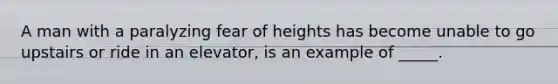 A man with a paralyzing fear of heights has become unable to go upstairs or ride in an elevator, is an example of _____.