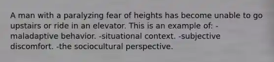 A man with a paralyzing fear of heights has become unable to go upstairs or ride in an elevator. This is an example of: -maladaptive behavior. -situational context. -subjective discomfort. -the sociocultural perspective.