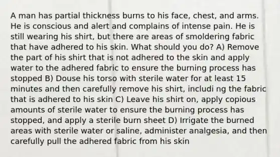 A man has partial thickness burns to his face, chest, and arms. He is conscious and alert and complains of intense pain. He is still wearing his shirt, but there are areas of smoldering fabric that have adhered to his skin. What should you do? A) Remove the part of his shirt that is not adhered to the skin and apply water to the adhered fabric to ensure the burning process has stopped B) Douse his torso with sterile water for at least 15 minutes and then carefully remove his shirt, includi ng the fabric that is adhered to his skin C) Leave his shirt on, apply copious amounts of sterile water to ensure the burning process has stopped, and apply a sterile burn sheet D) Irrigate the burned areas with sterile water or saline, administer analgesia, and then carefully pull the adhered fabric from his skin