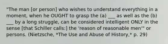 "The man [or person] who wishes to understand everything in a moment, when he OUGHT to grasp the (a) ___ as well as the (b) ___ by a long struggle, can be considered intelligent ONLY in the sense [that Schiller calls:] the 'reason of reasonable men'" or persons. (Nietzsche, *The Use and Abuse of History,* p. 29)