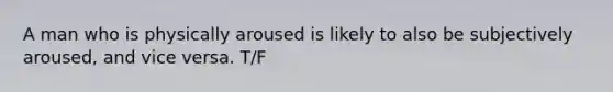 A man who is physically aroused is likely to also be subjectively aroused, and vice versa. T/F