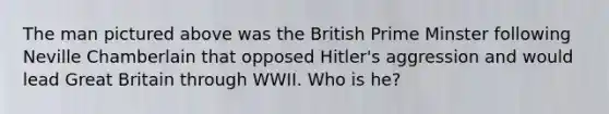 The man pictured above was the British Prime Minster following Neville Chamberlain that opposed Hitler's aggression and would lead Great Britain through WWII. Who is he?