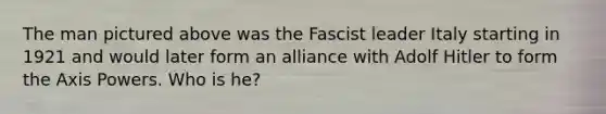 The man pictured above was the Fascist leader Italy starting in 1921 and would later form an alliance with Adolf Hitler to form the Axis Powers. Who is he?