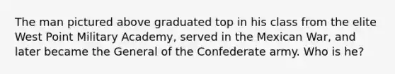 The man pictured above graduated top in his class from the elite West Point Military Academy, served in the Mexican War, and later became the General of the Confederate army. Who is he?