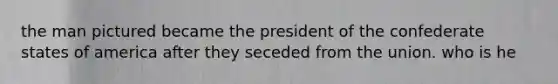 the man pictured became the president of the confederate states of america after they seceded from the union. who is he