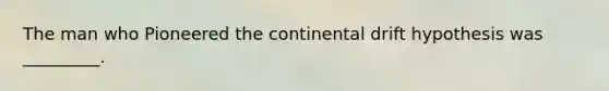 The man who Pioneered the continental drift hypothesis was _________.