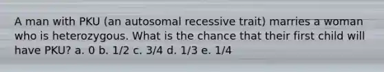 A man with PKU (an autosomal recessive trait) marries a woman who is heterozygous. What is the chance that their first child will have PKU? a. 0 b. 1/2 c. 3/4 d. 1/3 e. 1/4