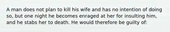 A man does not plan to kill his wife and has no intention of doing so, but one night he becomes enraged at her for insulting him, and he stabs her to death. He would therefore be guilty of: