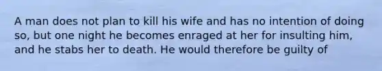 A man does not plan to kill his wife and has no intention of doing so, but one night he becomes enraged at her for insulting him, and he stabs her to death. He would therefore be guilty of