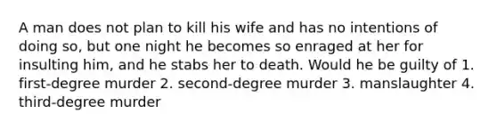 A man does not plan to kill his wife and has no intentions of doing so, but one night he becomes so enraged at her for insulting him, and he stabs her to death. Would he be guilty of 1. first-degree murder 2. second-degree murder 3. manslaughter 4. third-degree murder