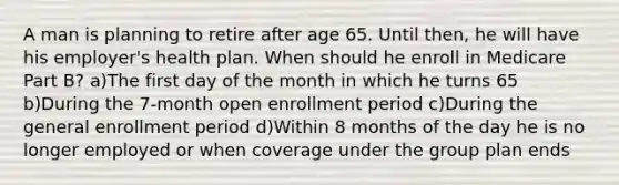 A man is planning to retire after age 65. Until then, he will have his employer's health plan. When should he enroll in Medicare Part B? a)The first day of the month in which he turns 65 b)During the 7-month open enrollment period c)During the general enrollment period d)Within 8 months of the day he is no longer employed or when coverage under the group plan ends